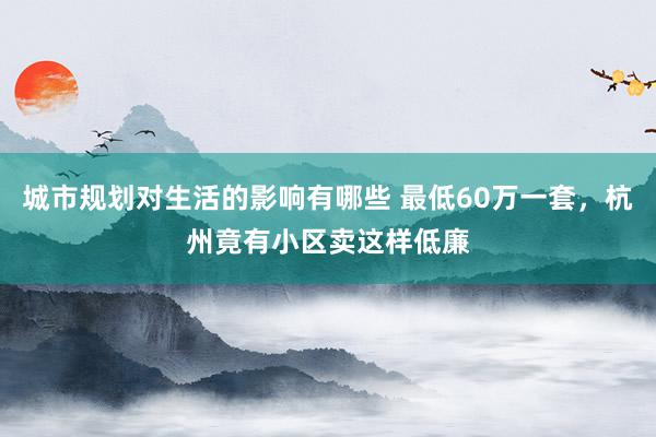 城市规划对生活的影响有哪些 最低60万一套，杭州竟有小区卖这样低廉