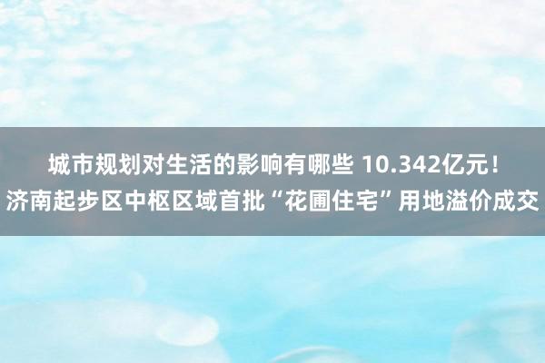 城市规划对生活的影响有哪些 10.342亿元！济南起步区中枢区域首批“花圃住宅”用地溢价成交