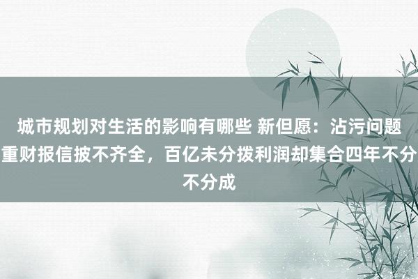 城市规划对生活的影响有哪些 新但愿：沾污问题严重财报信披不齐全，百亿未分拨利润却集合四年不分成