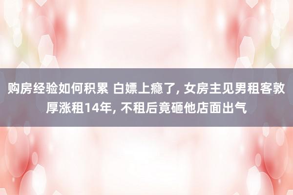 购房经验如何积累 白嫖上瘾了, 女房主见男租客敦厚涨租14年, 不租后竟砸他店面出气