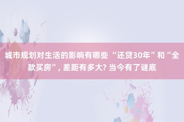 城市规划对生活的影响有哪些 “还贷30年”和“全款买房”, 差距有多大? 当今有了谜底