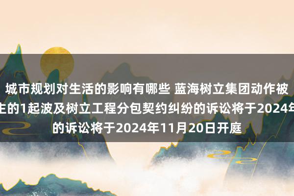 城市规划对生活的影响有哪些 蓝海树立集团动作被告/被上诉东谈主的1起波及树立工程分包契约纠纷的诉讼将于2024年11月20日开庭