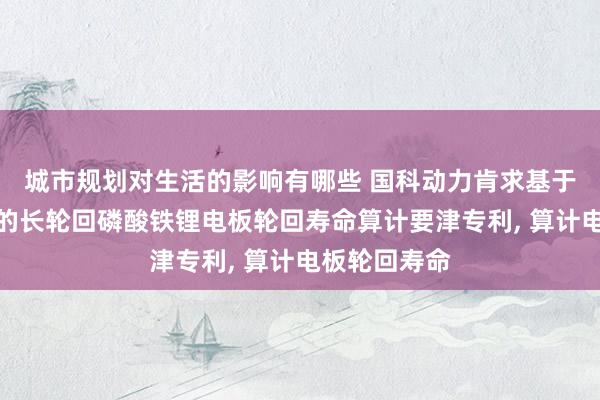 城市规划对生活的影响有哪些 国科动力肯求基于充放电温升的长轮回磷酸铁锂电板轮回寿命算计要津专利, 算计电板轮回寿命