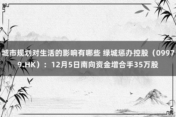 城市规划对生活的影响有哪些 绿城惩办控股（09979.HK）：12月5日南向资金增合手35万股