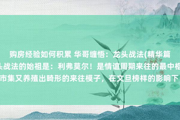 购房经验如何积累 华哥缠悟：龙头战法(精华篇)什么是龙头战法？龙头战法的始祖是：利弗莫尔！是情谊周期来往的最中枢来往计谋！在A股市集又养殖出畸形的来往模子，在文旦榜样的影响下，造成了具有相等大迷惑力的投契口头，无...