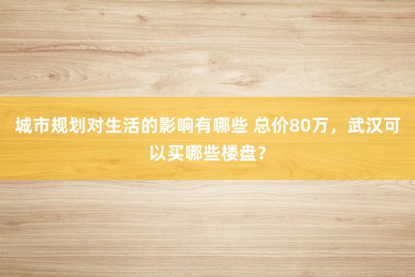 城市规划对生活的影响有哪些 总价80万，武汉可以买哪些楼盘？