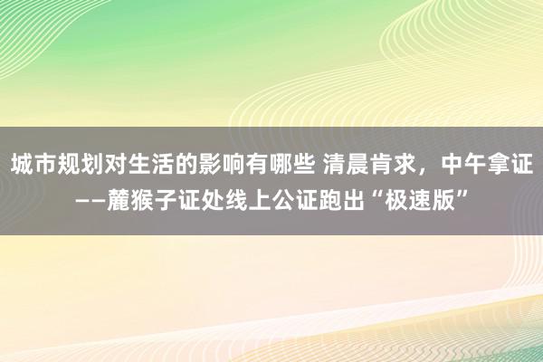 城市规划对生活的影响有哪些 清晨肯求，中午拿证——麓猴子证处线上公证跑出“极速版”