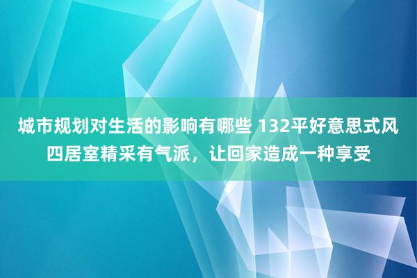 城市规划对生活的影响有哪些 132平好意思式风四居室精采有气派，让回家造成一种享受