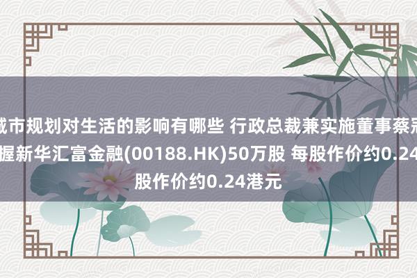 城市规划对生活的影响有哪些 行政总裁兼实施董事蔡冠明增握新华汇富金融(00188.HK)50万股 每股作价约0.24港元