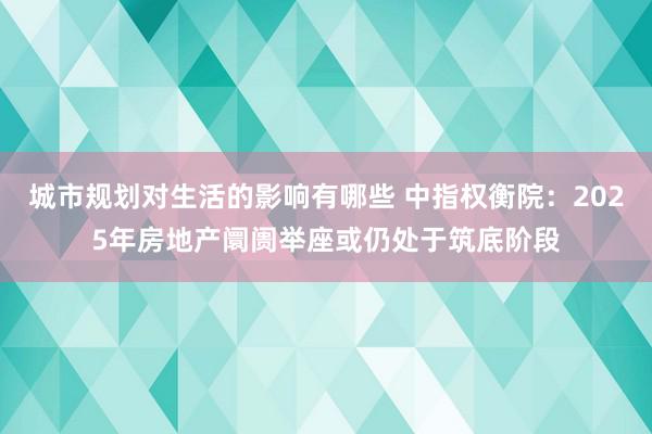 城市规划对生活的影响有哪些 中指权衡院：2025年房地产阛阓举座或仍处于筑底阶段