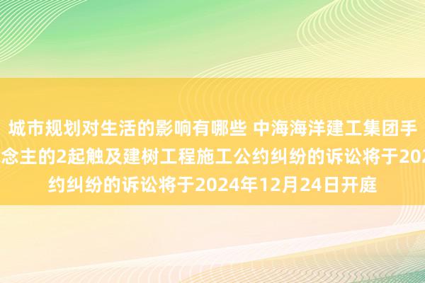 城市规划对生活的影响有哪些 中海海洋建工集团手脚被告/被上诉东说念主的2起触及建树工程施工公约纠纷的诉讼将于2024年12月24日开庭