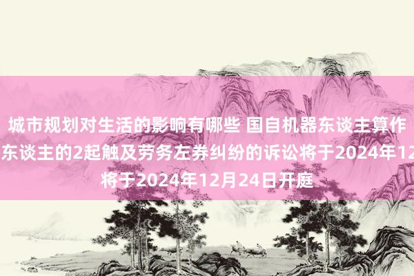 城市规划对生活的影响有哪些 国自机器东谈主算作被告/被上诉东谈主的2起触及劳务左券纠纷的诉讼将于2024年12月24日开庭