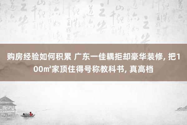 购房经验如何积累 广东一佳耦拒却豪华装修, 把100㎡家顶住得号称教科书, 真高档