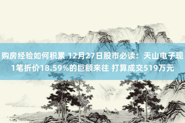 购房经验如何积累 12月27日股市必读：天山电子现1笔折价18.59%的巨额来往 打算成交519万元