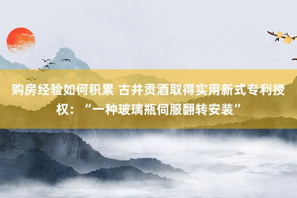 购房经验如何积累 古井贡酒取得实用新式专利授权：“一种玻璃瓶伺服翻转安装”