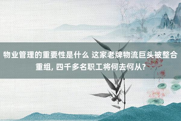 物业管理的重要性是什么 这家老牌物流巨头被整合重组, 四千多名职工将何去何从?