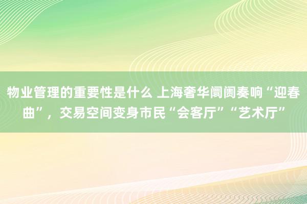 物业管理的重要性是什么 上海奢华阛阓奏响“迎春曲”，交易空间变身市民“会客厅”“艺术厅”