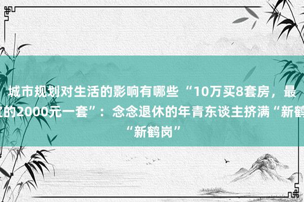 城市规划对生活的影响有哪些 “10万买8套房，最便宜的2000元一套”：念念退休的年青东谈主挤满“新鹤岗”