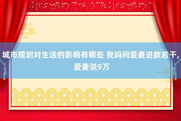 城市规划对生活的影响有哪些 我妈问爱妻进款若干, 爱妻说9万