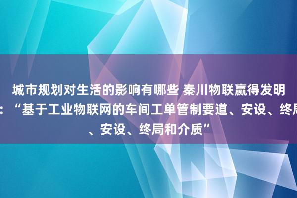 城市规划对生活的影响有哪些 秦川物联赢得发明专利授权：“基于工业物联网的车间工单管制要道、安设、终局和介质”