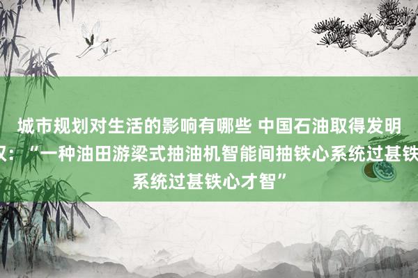 城市规划对生活的影响有哪些 中国石油取得发明专利授权：“一种油田游梁式抽油机智能间抽铁心系统过甚铁心才智”