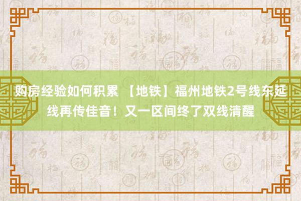 购房经验如何积累 【地铁】福州地铁2号线东延线再传佳音！又一区间终了双线清醒