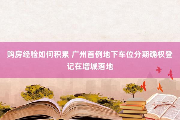 购房经验如何积累 广州首例地下车位分期确权登记在增城落地