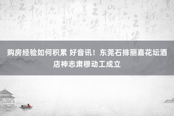 购房经验如何积累 好音讯！东莞石排丽嘉花坛酒店神志肃穆动工成立