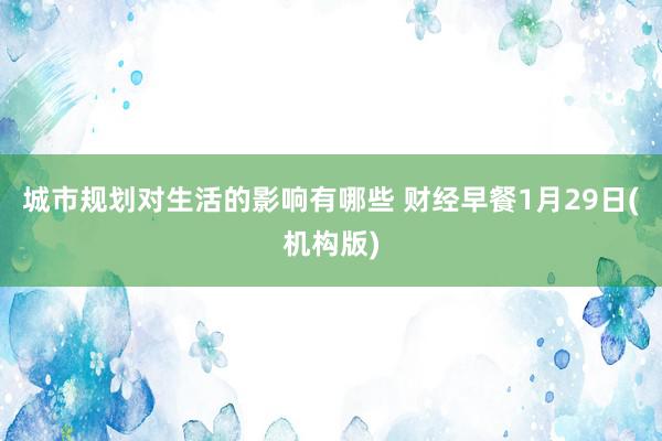 城市规划对生活的影响有哪些 财经早餐1月29日(机构版)