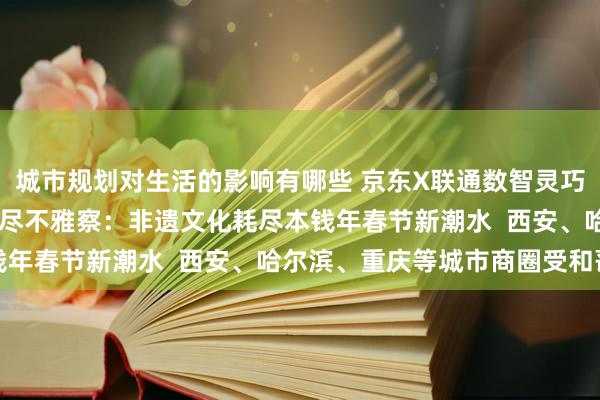 城市规划对生活的影响有哪些 京东X联通数智灵巧踪迹发布31城市春节耗尽不雅察：非遗文化耗尽本钱年春节新潮水  西安、哈尔滨、重庆等城市商圈受和蔼