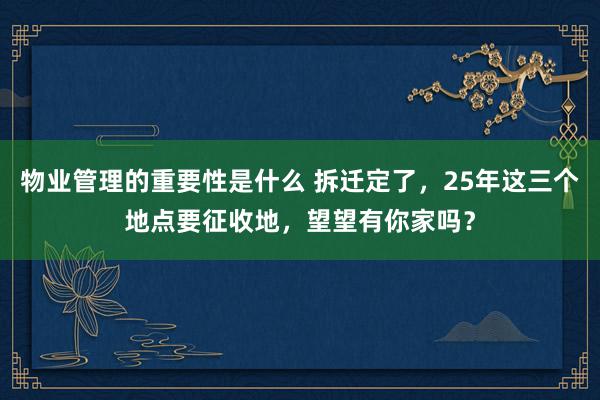 物业管理的重要性是什么 拆迁定了，25年这三个地点要征收地，望望有你家吗？