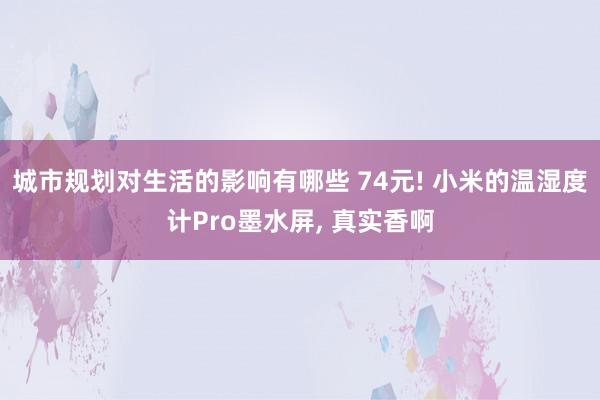 城市规划对生活的影响有哪些 74元! 小米的温湿度计Pro墨水屏, 真实香啊