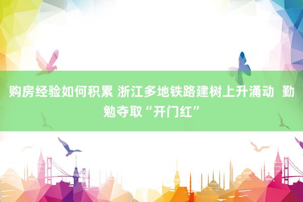 购房经验如何积累 浙江多地铁路建树上升涌动  勤勉夺取“开门红”