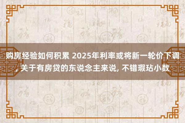 购房经验如何积累 2025年利率或将新一轮价下调, 关于有房贷的东说念主来说, 不错瑕玷小数