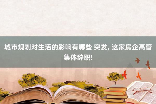 城市规划对生活的影响有哪些 突发, 这家房企高管集体辞职!