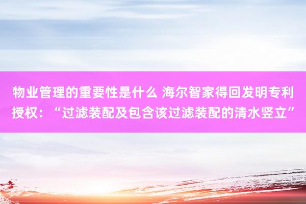 物业管理的重要性是什么 海尔智家得回发明专利授权：“过滤装配及包含该过滤装配的清水竖立”