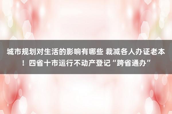 城市规划对生活的影响有哪些 裁减各人办证老本！四省十市运行不动产登记“跨省通办”