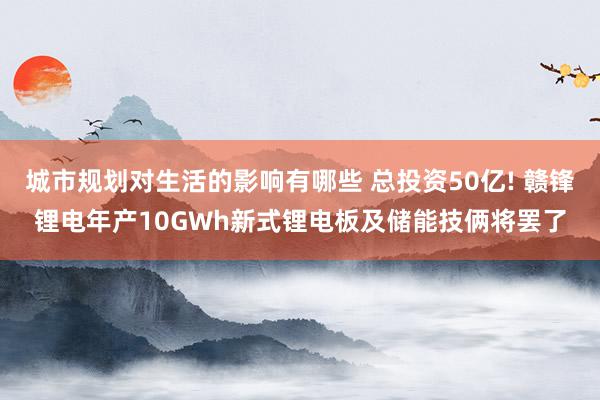 城市规划对生活的影响有哪些 总投资50亿! 赣锋锂电年产10GWh新式锂电板及储能技俩将罢了