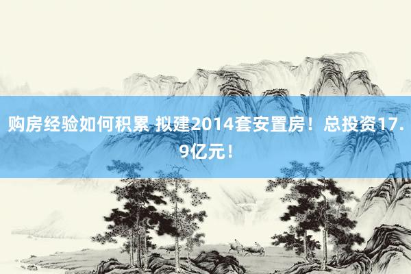 购房经验如何积累 拟建2014套安置房！总投资17.9亿元！