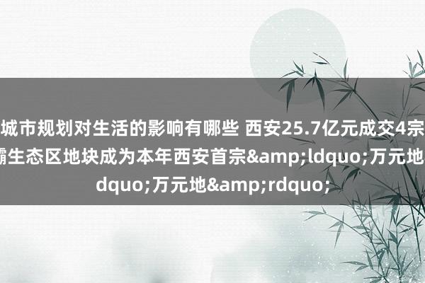 城市规划对生活的影响有哪些 西安25.7亿元成交4宗涉宅地块，浐灞生态区地块成为本年西安首宗&ldquo;万元地&rdquo;