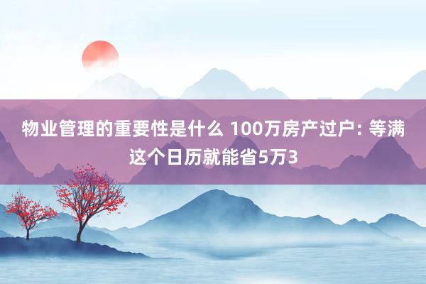 物业管理的重要性是什么 100万房产过户: 等满这个日历就能省5万3