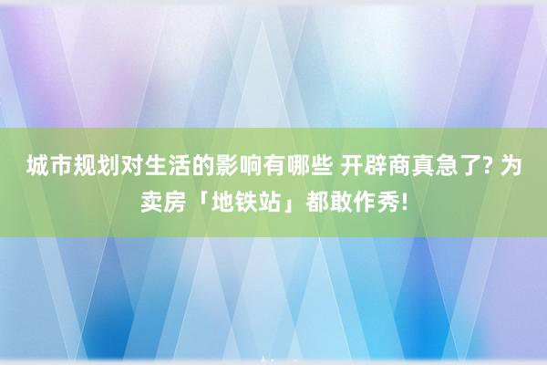 城市规划对生活的影响有哪些 开辟商真急了? 为卖房「地铁站」都敢作秀!