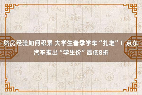 购房经验如何积累 大学生春季学车“扎堆”！京东汽车推出“学生价”最低8折