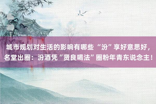 城市规划对生活的影响有哪些 “汾”享好意思好，名堂出圈：汾酒凭“贤良喝法”圈粉年青东说念主！