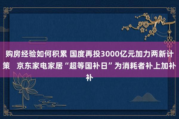 购房经验如何积累 国度再投3000亿元加力两新计策   京东家电家居“超等国补日”为消耗者补上加补