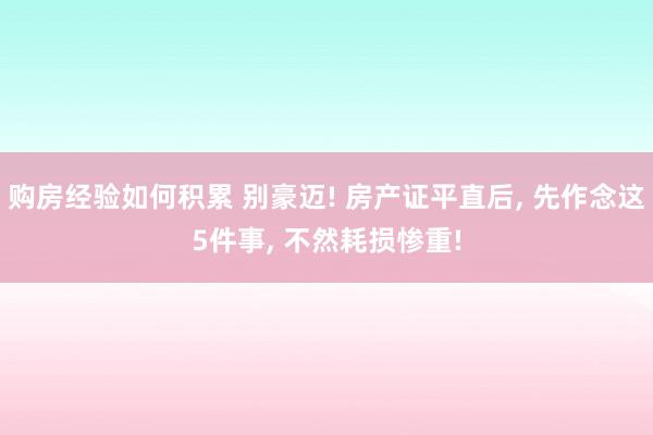 购房经验如何积累 别豪迈! 房产证平直后, 先作念这5件事, 不然耗损惨重!