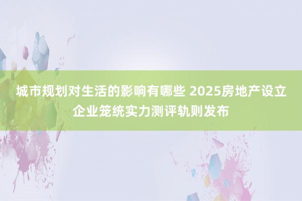 城市规划对生活的影响有哪些 2025房地产设立企业笼统实力测评轨则发布